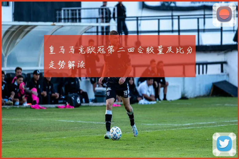皇马马竞欧冠第二回合较量及比分走势解读