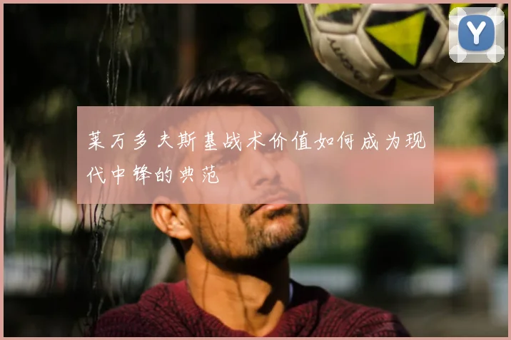 莱万多夫斯基战术价值如何成为现代中锋的典范